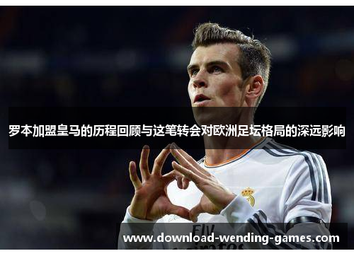 罗本加盟皇马的历程回顾与这笔转会对欧洲足坛格局的深远影响