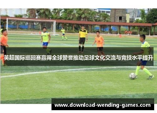 英超国际巡回赛赢得全球赞誉推动足球文化交流与竞技水平提升 英超国际巡回赛赢得全球赞誉推动足球文化交流与竞技水平提升