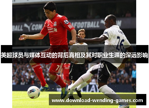英超球员与媒体互动的背后真相及其对职业生涯的深远影响 英超球员与媒体互动的背后真相及其对职业生涯的深远影响
