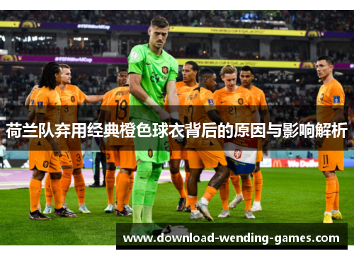 荷兰队弃用经典橙色球衣背后的原因与影响解析 荷兰队弃用经典橙色球衣背后的原因与影响解析
