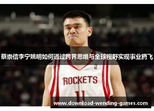 蔡崇信李宁姚明如何通过跨界思维与全球视野实现事业腾飞 蔡崇信李宁姚明如何通过跨界思维与全球视野实现事业腾飞