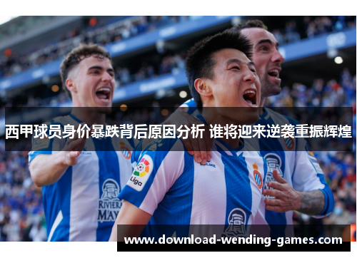 西甲球员身价暴跌背后原因分析 谁将迎来逆袭重振辉煌 西甲球员身价暴跌背后原因分析 谁将迎来逆袭重振辉煌