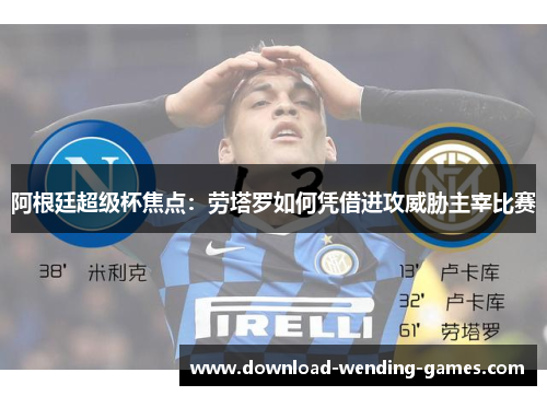 阿根廷超级杯焦点：劳塔罗如何凭借进攻威胁主宰比赛