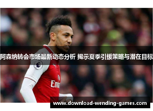 阿森纳转会市场最新动态分析 揭示夏季引援策略与潜在目标