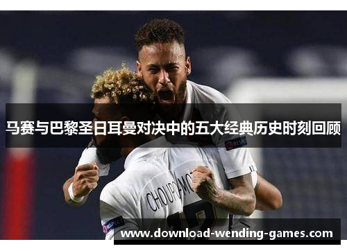 马赛与巴黎圣日耳曼对决中的五大经典历史时刻回顾 马赛与巴黎圣日耳曼对决中的五大经典历史时刻回顾