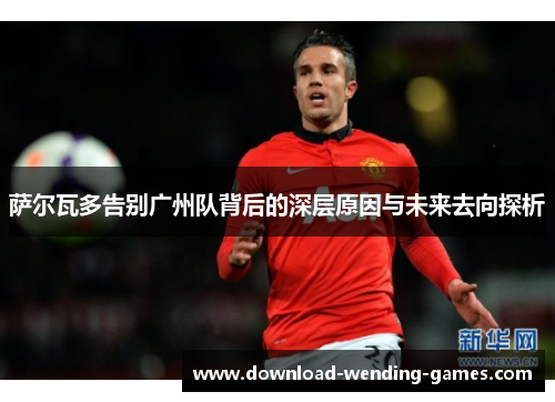 萨尔瓦多告别广州队背后的深层原因与未来去向探析