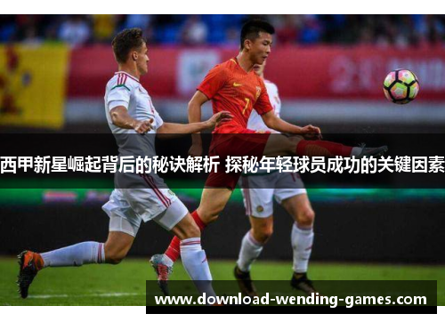 西甲新星崛起背后的秘诀解析 探秘年轻球员成功的关键因素