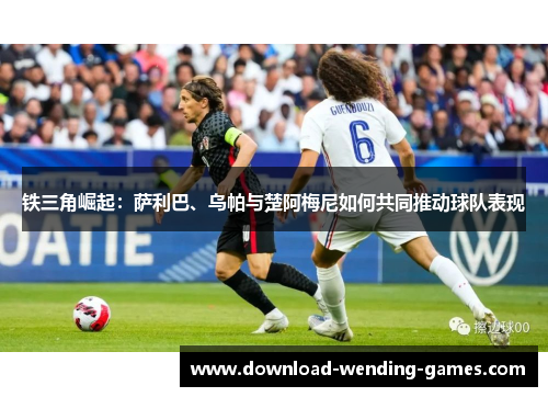 铁三角崛起：萨利巴、乌帕与楚阿梅尼如何共同推动球队表现