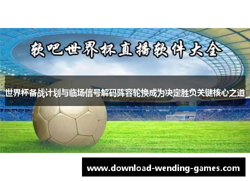 世界杯备战计划与临场信号解码阵容轮换成为决定胜负关键核心之道