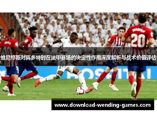维尼修斯对阵多特时在法甲赛场的决定性作用深度解析与战术价值评估