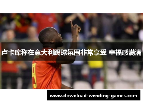 卢卡库称在意大利踢球氛围非常享受 幸福感满满