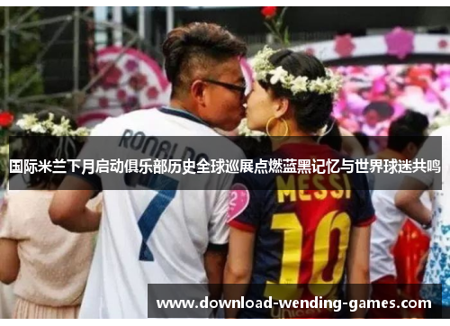 国际米兰下月启动俱乐部历史全球巡展点燃蓝黑记忆与世界球迷共鸣