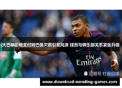 大巴黎拒绝支付姆巴佩欠薪引发风波 球员与俱乐部关系紧张升级